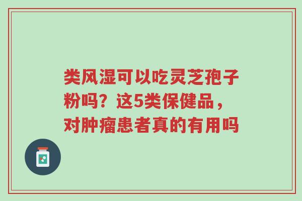 类风湿可以吃灵芝孢子粉吗?这5类保健品,对肿瘤患者真的有用吗-第1张图片-超越 类风湿可以吃灵芝孢子粉吗?这5类保健品,对肿瘤患者真的有用吗-第1张图片-超越