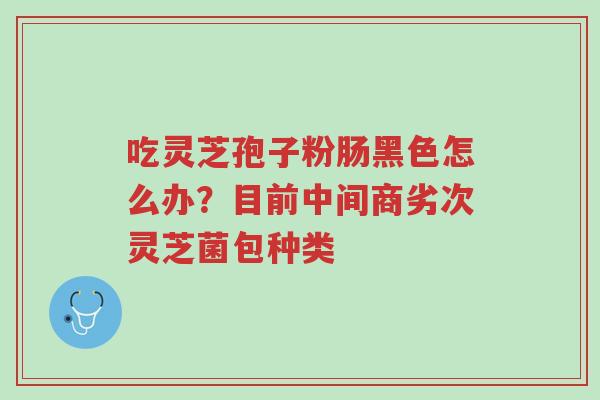 吃灵芝孢子粉肠黑色怎么办?目前中间商劣次灵芝菌包种类-第1张图片-超越 吃灵芝孢子粉肠黑色怎么办?目前中间商劣次灵芝菌包种类-第1张图片-超越