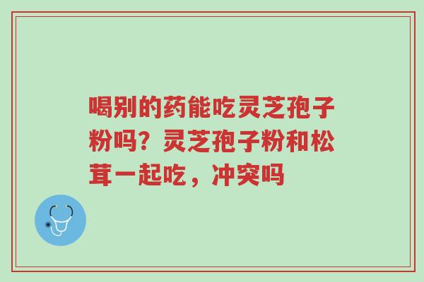 喝别的药能吃灵芝孢子粉吗?灵芝孢子粉和松茸一起吃,冲突吗-第1张图片-超越 喝别的药能吃灵芝孢子粉吗?灵芝孢子粉和松茸一起吃,冲突吗-第1张图片-超越