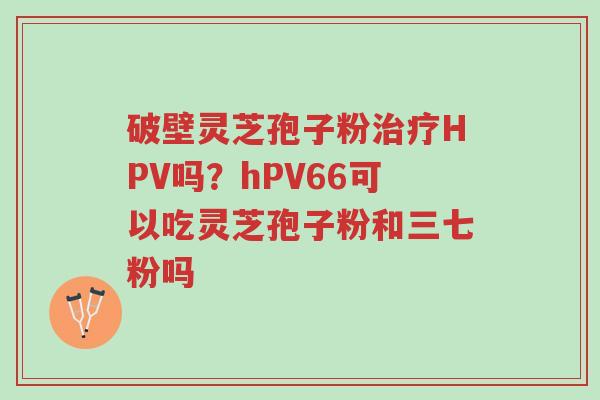 破壁灵芝孢子粉治疗HPV吗?hPV66可以吃灵芝孢子粉和三七粉吗-第1张图片-超越 破壁灵芝孢子粉治疗HPV吗?hPV66可以吃灵芝孢子粉和三七粉吗-第1张图片-超越