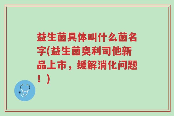 益生菌具体叫什么菌名字(益生菌奥利司他新品上市,缓解消化问题!)-第1张图片-超越 益生菌具体叫什么菌名字(益生菌奥利司他新品上市,缓解消化问题!)-第1张图片-超越