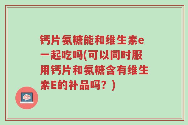 钙片氨糖能和维生素e一起吃吗(可以同时服用钙片和氨糖含有维生素E的补品吗?)-第1张图片-超越 钙片氨糖能和维生素e一起吃吗(可以同时服用钙片和氨糖含有维生素E的补品吗?)-第1张图片-超越