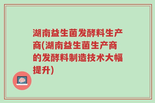 湖南益生菌发酵料生产商(湖南益生菌生产商的发酵料制造技术大幅提升)-第1张图片-超越