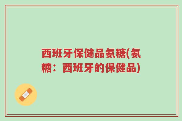 西班牙保健品氨糖(氨糖:西班牙的保健品)-第1张图片-超越 西班牙保健品氨糖(氨糖:西班牙的保健品)-第1张图片-超越