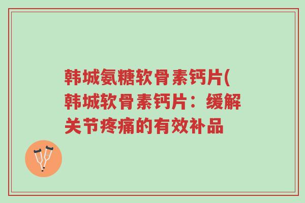 韩城氨糖软骨素钙片(韩城软骨素钙片:缓解关节疼痛的有效补品-第1张图片-超越 韩城氨糖软骨素钙片(韩城软骨素钙片:缓解关节疼痛的有效补品-第1张图片-超越