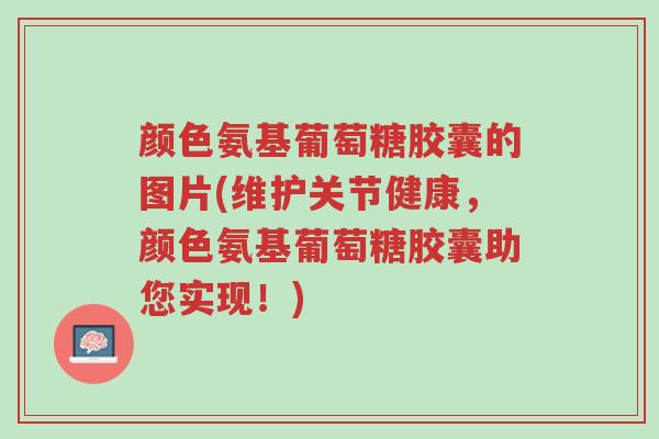 颜色氨基葡萄糖胶囊的图片(维护关节健康，颜色氨基葡萄糖胶囊助您实现！)-第1张图片-超越