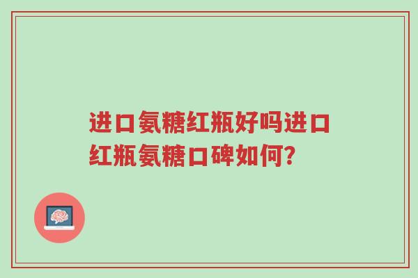 进口氨糖红瓶好吗进口红瓶氨糖口碑如何?-第1张图片-超越 进口氨糖红瓶好吗进口红瓶氨糖口碑如何?-第1张图片-超越