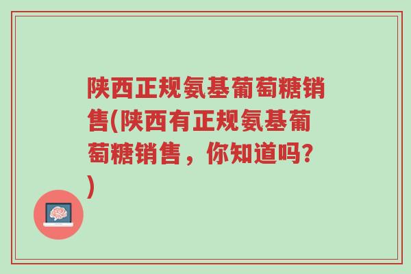 陕西正规氨基葡萄糖销售(陕西有正规氨基葡萄糖销售,你知道吗?)-第1张图片-超越 陕西正规氨基葡萄糖销售(陕西有正规氨基葡萄糖销售,你知道吗?)-第1张图片-超越