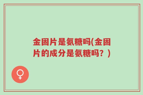 金固片是氨糖吗(金固片的成分是氨糖吗?)-第1张图片-超越 金固片是氨糖吗(金固片的成分是氨糖吗?)-第1张图片-超越