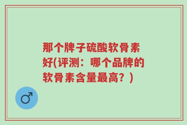 那个牌子硫酸软骨素 好(评测：哪个品牌的软骨素含量最高？)-第1张图片-超越