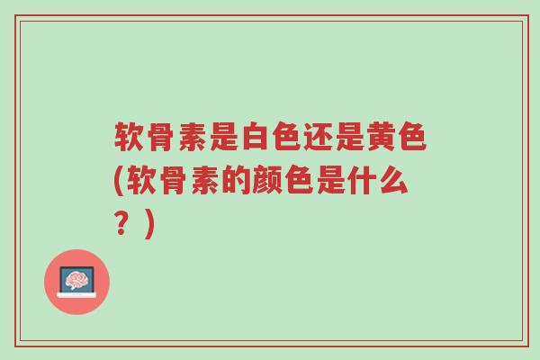 软骨素是白色还是黄色(软骨素的颜色是什么?)-第1张图片-超越 软骨素是白色还是黄色(软骨素的颜色是什么?)-第1张图片-超越