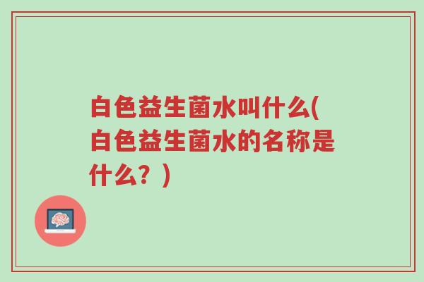 白色益生菌水叫什么(白色益生菌水的名称是什么?)-第1张图片-超越 白色益生菌水叫什么(白色益生菌水的名称是什么?)-第1张图片-超越