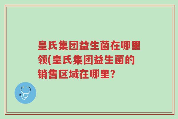 皇氏集团益生菌在哪里领(皇氏集团益生菌的销售区域在哪里?-第1张图片-超越 皇氏集团益生菌在哪里领(皇氏集团益生菌的销售区域在哪里?-第1张图片-超越