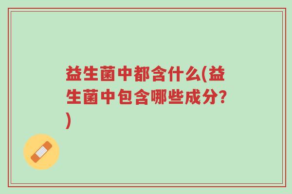 益生菌中都含什么(益生菌中包含哪些成分?)-第1张图片-超越 益生菌中都含什么(益生菌中包含哪些成分?)-第1张图片-超越