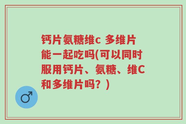 钙片氨糖维c 多维片能一起吃吗(可以同时服用钙片、氨糖、维C和多维片吗?)-第1张图片-超越 钙片氨糖维c 多维片能一起吃吗(可以同时服用钙片、氨糖、维C和多维片吗?)-第1张图片-超越