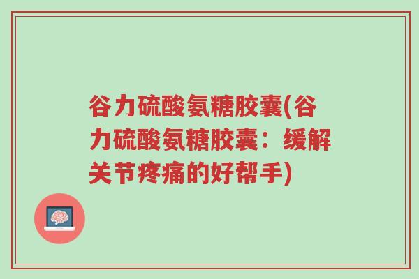 谷力硫酸氨糖胶囊(谷力硫酸氨糖胶囊:缓解关节疼痛的好帮手)-第1张图片-超越 谷力硫酸氨糖胶囊(谷力硫酸氨糖胶囊:缓解关节疼痛的好帮手)-第1张图片-超越