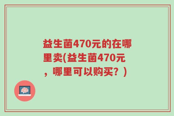 益生菌470元的在哪里卖(益生菌470元,哪里可以购买?)-第1张图片-超越 益生菌470元的在哪里卖(益生菌470元,哪里可以购买?)-第1张图片-超越