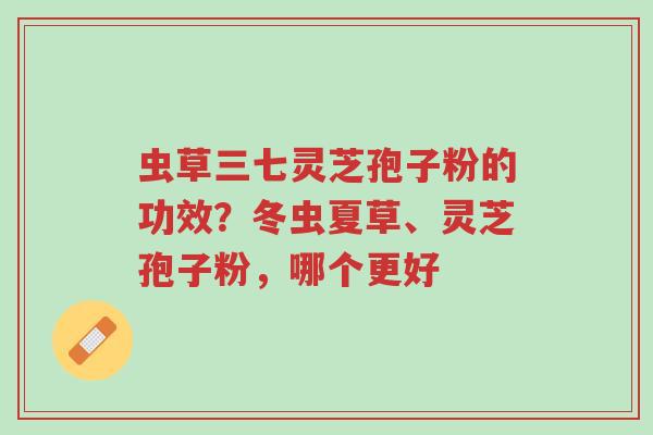 虫草三七灵芝孢子粉的功效?冬虫夏草、灵芝孢子粉,哪个更好-第1张图片-超越 虫草三七灵芝孢子粉的功效?冬虫夏草、灵芝孢子粉,哪个更好-第1张图片-超越