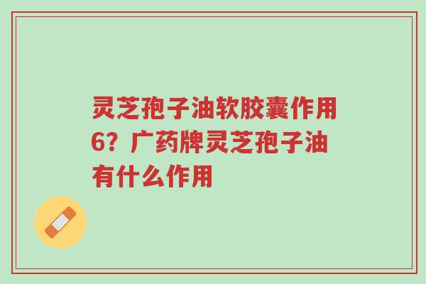 灵芝孢子油软胶囊作用6?广药牌灵芝孢子油有什么作用-第1张图片-超越 灵芝孢子油软胶囊作用6?广药牌灵芝孢子油有什么作用-第1张图片-超越