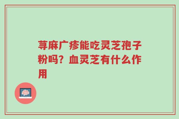 荨麻广疹能吃灵芝孢子粉吗?血灵芝有什么作用-第1张图片-超越 荨麻广疹能吃灵芝孢子粉吗?血灵芝有什么作用-第1张图片-超越