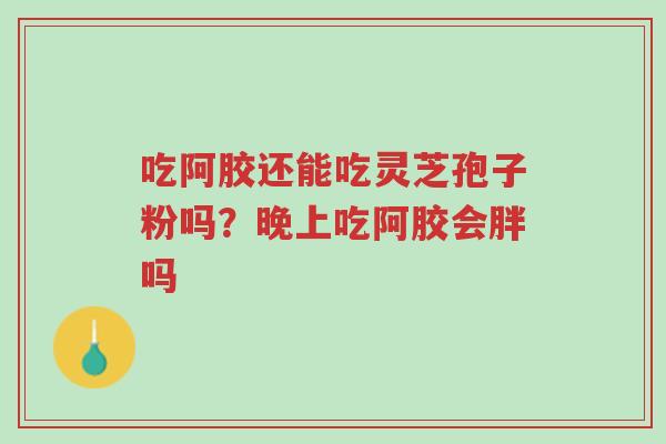 吃阿胶还能吃灵芝孢子粉吗?晚上吃阿胶会胖吗-第1张图片-超越 吃阿胶还能吃灵芝孢子粉吗?晚上吃阿胶会胖吗-第1张图片-超越