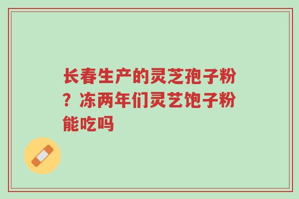 长春生产的灵芝孢子粉?冻两年们灵艺饱子粉能吃吗-第1张图片-超越 长春生产的灵芝孢子粉?冻两年们灵艺饱子粉能吃吗-第1张图片-超越