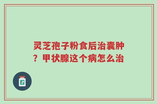 灵芝孢子粉食后治囊肿?甲状腺这个病怎么治-第1张图片-超越 灵芝孢子粉食后治囊肿?甲状腺这个病怎么治-第1张图片-超越