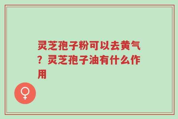 灵芝孢子粉可以去黄气?灵芝孢子油有什么作用-第1张图片-超越 灵芝孢子粉可以去黄气?灵芝孢子油有什么作用-第1张图片-超越