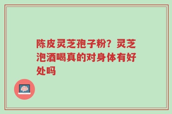 陈皮灵芝孢子粉？灵芝泡酒喝真的对身体有好处吗-第1张图片-超越