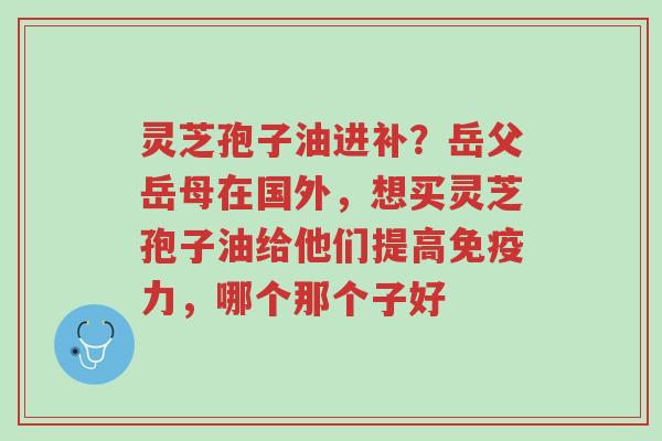 灵芝孢子油进补?岳父岳母在国外,想买灵芝孢子油给他们提高免疫力,哪个那个子好-第1张图片-超越 灵芝孢子油进补?岳父岳母在国外,想买灵芝孢子油给他们提高免疫力,哪个那个子好-第1张图片-超越