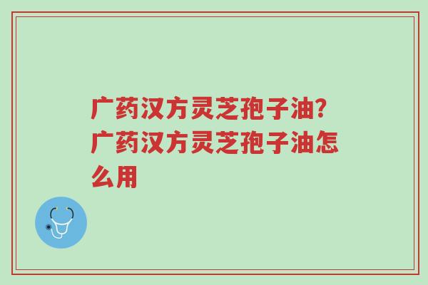 广药汉方灵芝孢子油?广药汉方灵芝孢子油怎么用-第1张图片-超越 广药汉方灵芝孢子油?广药汉方灵芝孢子油怎么用-第1张图片-超越
