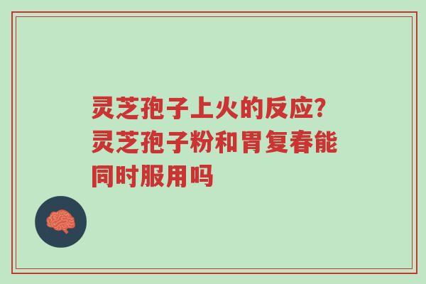 灵芝孢子上火的反应？灵芝孢子粉和胃复春能同时服用吗-第1张图片-超越