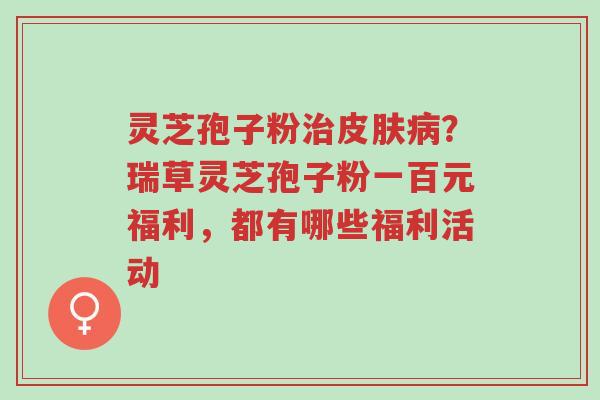 灵芝孢子粉治皮肤病?瑞草灵芝孢子粉一百元福利,都有哪些福利活动-第1张图片-超越 灵芝孢子粉治皮肤病?瑞草灵芝孢子粉一百元福利,都有哪些福利活动-第1张图片-超越