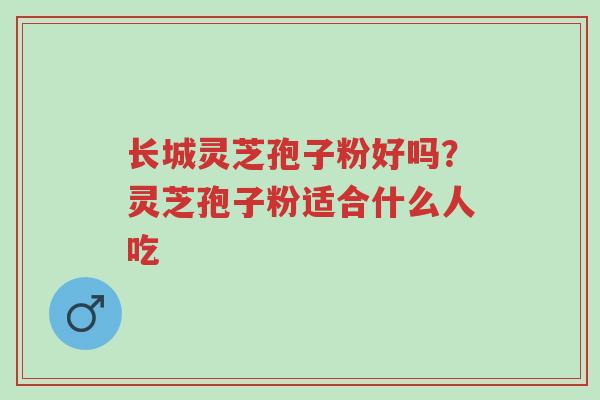 长城灵芝孢子粉好吗？灵芝孢子粉适合什么人吃-第1张图片-超越
