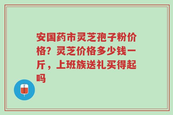 安国药市灵芝孢子粉价格?灵芝价格多少钱一斤,上班族送礼买得起吗-第1张图片-超越 安国药市灵芝孢子粉价格?灵芝价格多少钱一斤,上班族送礼买得起吗-第1张图片-超越