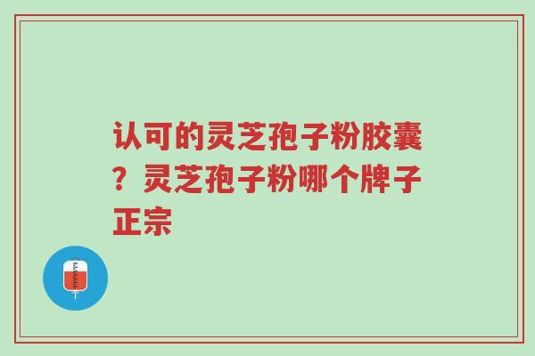 认可的灵芝孢子粉胶囊？灵芝孢子粉哪个牌子正宗-第1张图片-超越