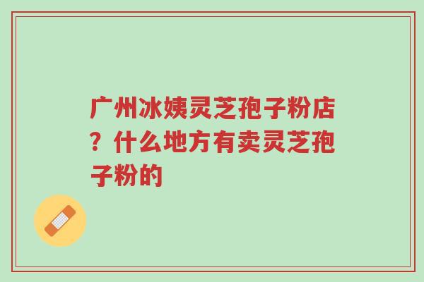 广州冰姨灵芝孢子粉店?什么地方有卖灵芝孢子粉的-第1张图片-超越 广州冰姨灵芝孢子粉店?什么地方有卖灵芝孢子粉的-第1张图片-超越