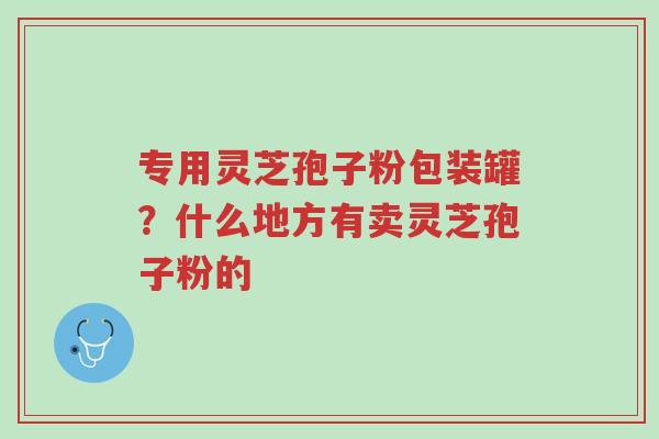 专用灵芝孢子粉包装罐?什么地方有卖灵芝孢子粉的-第1张图片-超越 专用灵芝孢子粉包装罐?什么地方有卖灵芝孢子粉的-第1张图片-超越
