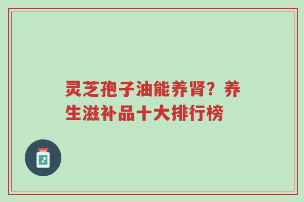 灵芝孢子油能养肾?养生滋补品十大排行榜-第1张图片-超越 灵芝孢子油能养肾?养生滋补品十大排行榜-第1张图片-超越