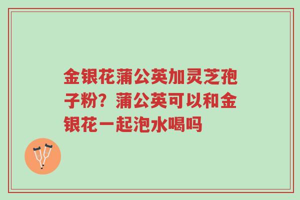 金银花蒲公英加灵芝孢子粉?蒲公英可以和金银花一起泡水喝吗-第1张图片-超越 金银花蒲公英加灵芝孢子粉?蒲公英可以和金银花一起泡水喝吗-第1张图片-超越
