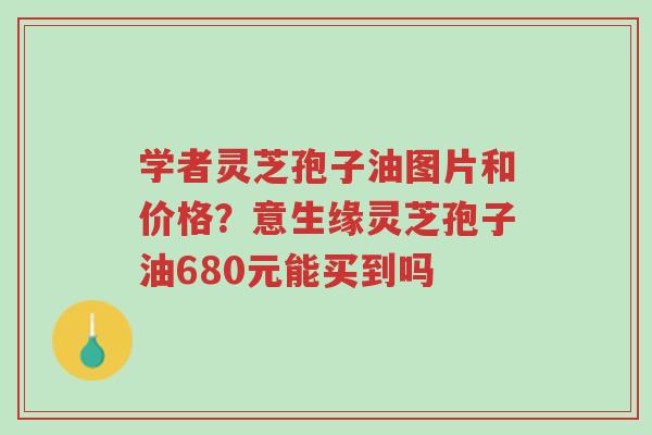 学者灵芝孢子油图片和价格?意生缘灵芝孢子油680元能买到吗-第1张图片-超越 学者灵芝孢子油图片和价格?意生缘灵芝孢子油680元能买到吗-第1张图片-超越