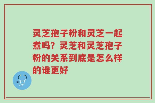 灵芝孢子粉和灵芝一起煮吗?灵芝和灵芝孢子粉的关系到底是怎么样的谁更好-第1张图片-超越 灵芝孢子粉和灵芝一起煮吗?灵芝和灵芝孢子粉的关系到底是怎么样的谁更好-第1张图片-超越