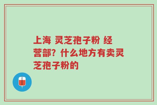上海 灵芝孢子粉 经营部?什么地方有卖灵芝孢子粉的-第1张图片-超越 上海 灵芝孢子粉 经营部?什么地方有卖灵芝孢子粉的-第1张图片-超越