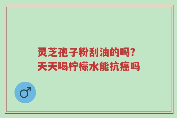 灵芝孢子粉刮油的吗?天天喝柠檬水能抗癌吗-第1张图片-超越 灵芝孢子粉刮油的吗?天天喝柠檬水能抗癌吗-第1张图片-超越