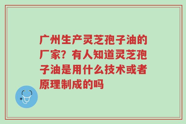 广州生产灵芝孢子油的厂家?有人知道灵芝孢子油是用什么技术或者原理制成的吗-第1张图片-超越 广州生产灵芝孢子油的厂家?有人知道灵芝孢子油是用什么技术或者原理制成的吗-第1张图片-超越