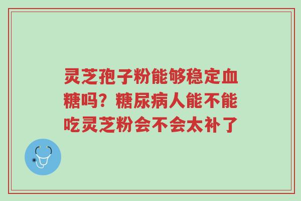 灵芝孢子粉能够稳定血糖吗?糖尿病人能不能吃灵芝粉会不会太补了-第1张图片-超越 灵芝孢子粉能够稳定血糖吗?糖尿病人能不能吃灵芝粉会不会太补了-第1张图片-超越
