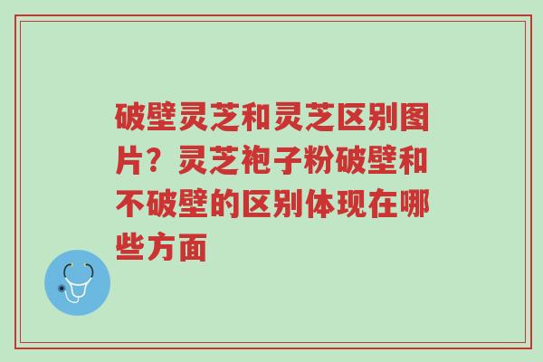 破壁灵芝和灵芝区别图片?灵芝袍子粉破壁和不破壁的区别体现在哪些方面-第1张图片-超越 破壁灵芝和灵芝区别图片?灵芝袍子粉破壁和不破壁的区别体现在哪些方面-第1张图片-超越