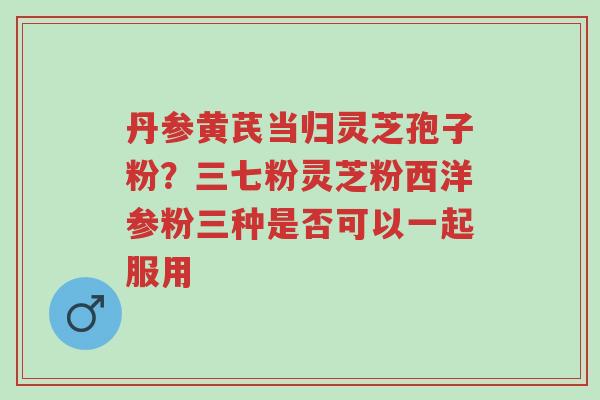 丹参黄芪当归灵芝孢子粉?三七粉灵芝粉西洋参粉三种是否可以一起服用-第1张图片-超越 丹参黄芪当归灵芝孢子粉?三七粉灵芝粉西洋参粉三种是否可以一起服用-第1张图片-超越