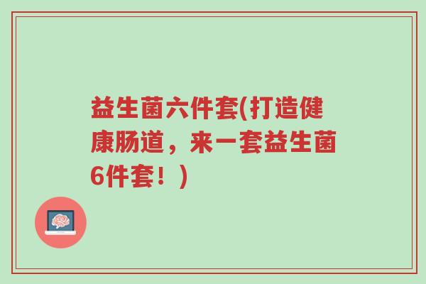益生菌六件套(打造健康肠道,来一套益生菌6件套!)-第1张图片-超越 益生菌六件套(打造健康肠道,来一套益生菌6件套!)-第1张图片-超越