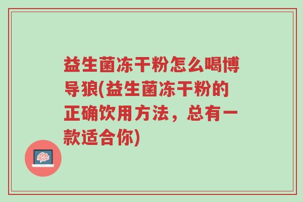 益生菌冻干粉怎么喝博导狼(益生菌冻干粉的正确饮用方法,总有一款适合你)-第1张图片-超越 益生菌冻干粉怎么喝博导狼(益生菌冻干粉的正确饮用方法,总有一款适合你)-第1张图片-超越